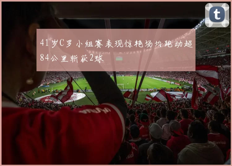 41岁C罗小组赛表现惊艳场均跑动超84公里斩获2球
