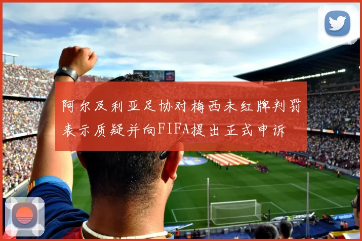 阿尔及利亚足协对梅西未红牌判罚表示质疑并向FIFA提出正式申诉