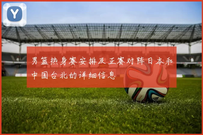 男篮热身赛安排及正赛对阵日本和中国台北的详细信息