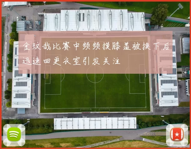 金玟哉比赛中频频摸膝盖被换下后迅速回更衣室引发关注