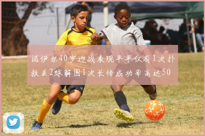 诺伊尔40岁迎战表现平平仅有1次扑救丢2球解围1次长传成功率高达50