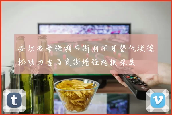 安切洛蒂强调韦斯利不可替代埃德松助力吉马良斯增强轮换深度