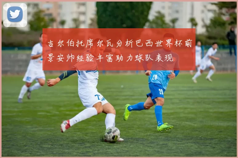 吉尔伯托席尔瓦分析巴西世界杯前景安帅经验丰富助力球队表现