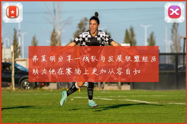 弗莱明分享一线队与发展联盟经历助力他在赛场上更加从容自如