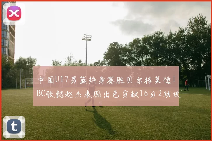 中国U17男篮热身赛胜贝尔格莱德IBC张懿赵杰表现出色贡献16分2助攻2抢断