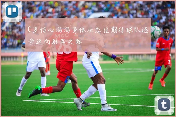 C罗信心满满身体状态佳期待球队逐步迈向冠军之路