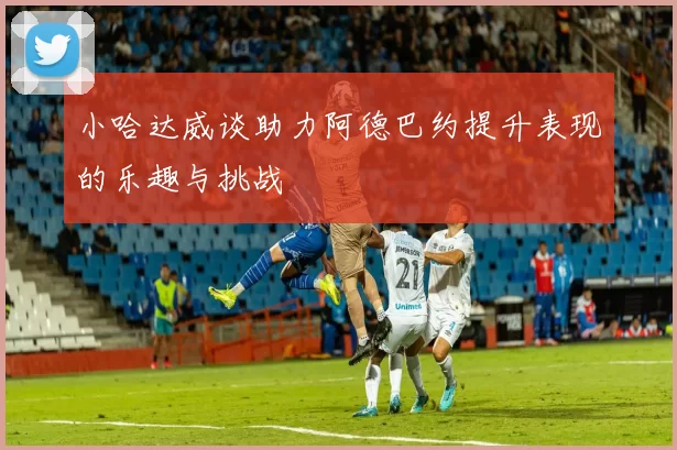 小哈达威谈助力阿德巴约提升表现的乐趣与挑战